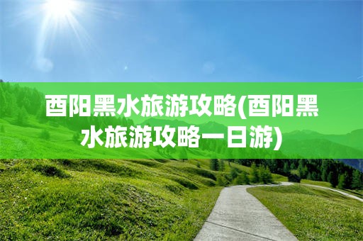 酉阳黑水旅游攻略(酉阳黑水旅游攻略一日游)