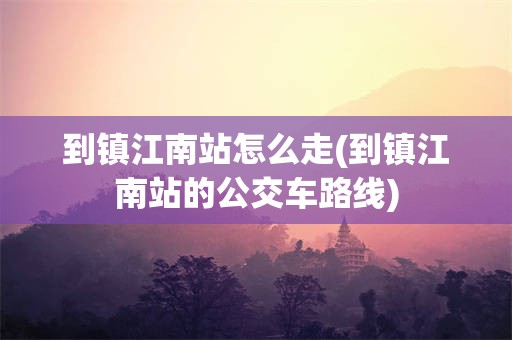 到镇江南站怎么走(到镇江南站的公交车路线)