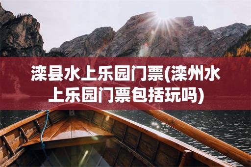 滦县水上乐园门票(滦州水上乐园门票包括玩吗)