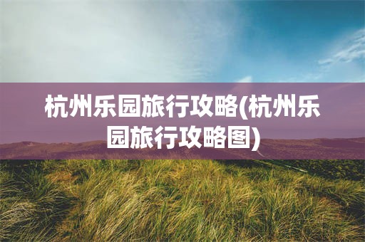 杭州乐园旅行攻略(杭州乐园旅行攻略图)