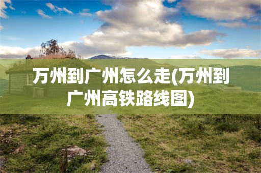 万州到广州怎么走(万州到广州高铁路线图)