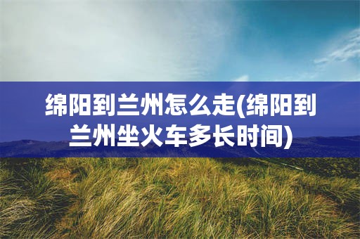 绵阳到兰州怎么走(绵阳到兰州坐火车多长时间)