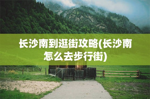 长沙南到逛街攻略(长沙南怎么去步行街)
