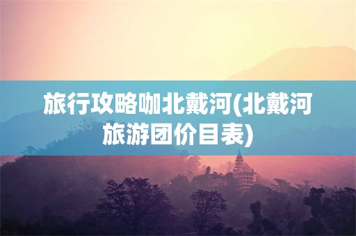 旅行攻略咖北戴河(北戴河旅游团价目表)