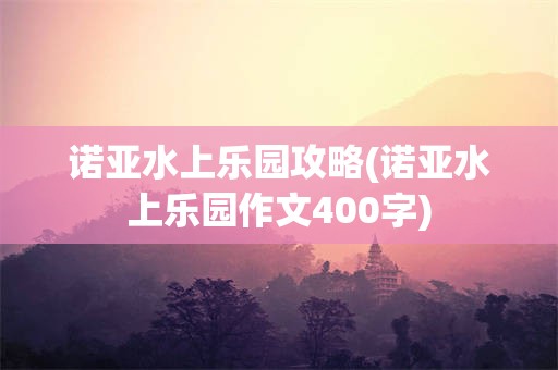 诺亚水上乐园攻略(诺亚水上乐园作文400字)