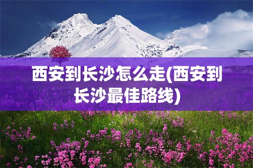 西安到长沙怎么走(西安到长沙最佳路线)