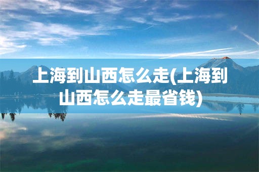 上海到山西怎么走(上海到山西怎么走最省钱)