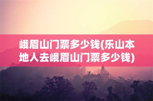 峨眉山门票多少钱(乐山本地人去峨眉山门票多少钱)