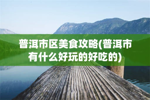 普洱市区美食攻略(普洱市有什么好玩的好吃的)