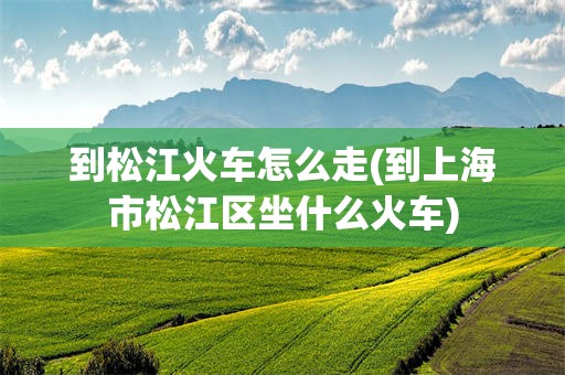 到松江火车怎么走(到上海市松江区坐什么火车)