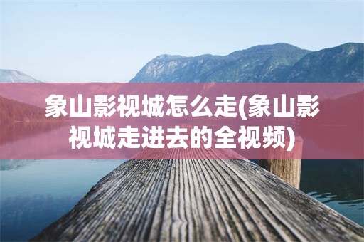 象山影视城怎么走(象山影视城走进去的全视频)
