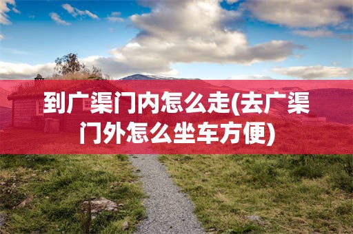 到广渠门内怎么走(去广渠门外怎么坐车方便)
