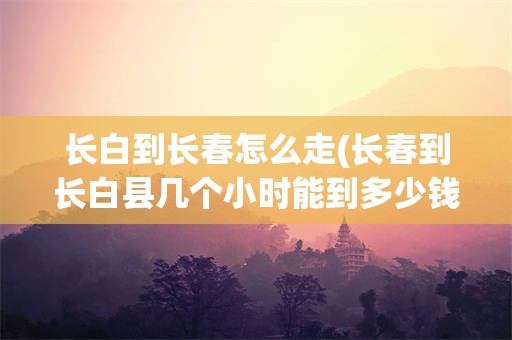 长白到长春怎么走(长春到长白县几个小时能到多少钱)