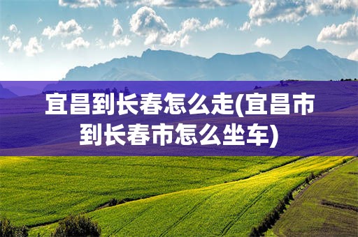 宜昌到长春怎么走(宜昌市到长春市怎么坐车)