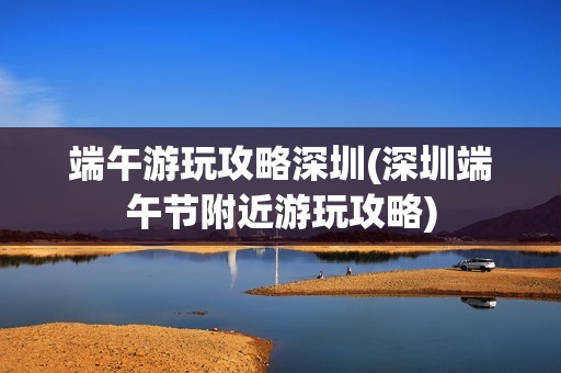 端午游玩攻略深圳(深圳端午节附近游玩攻略)