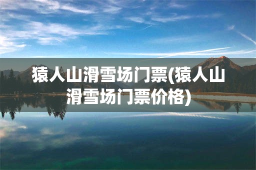 猿人山滑雪场门票(猿人山滑雪场门票价格)