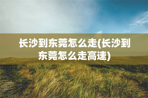 长沙到东莞怎么走(长沙到东莞怎么走高速)
