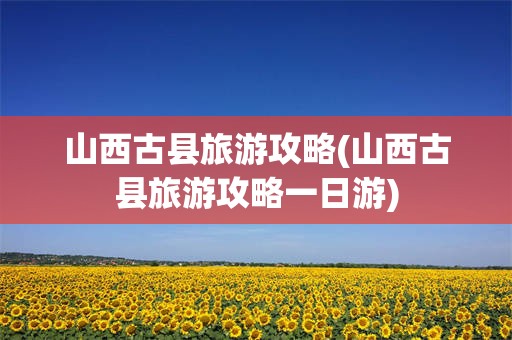 山西古县旅游攻略(山西古县旅游攻略一日游)