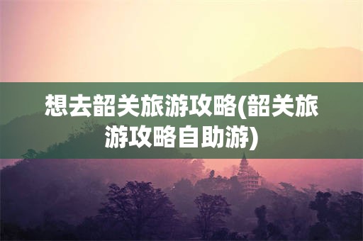 想去韶关旅游攻略(韶关旅游攻略自助游)
