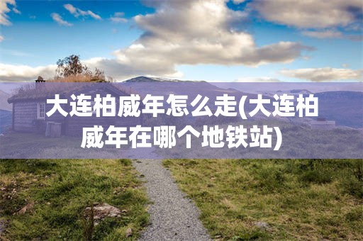 大连柏威年怎么走(大连柏威年在哪个地铁站)