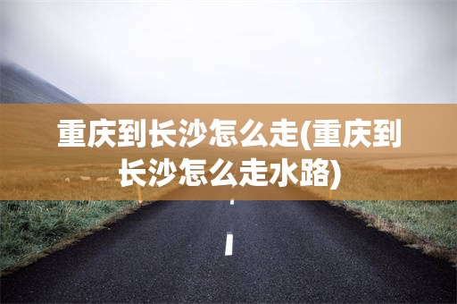 重庆到长沙怎么走(重庆到长沙怎么走水路)