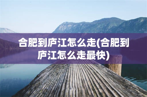 合肥到庐江怎么走(合肥到庐江怎么走最快)
