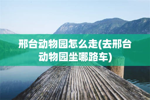 邢台动物园怎么走(去邢台动物园坐哪路车)