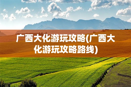 广西大化游玩攻略(广西大化游玩攻略路线)