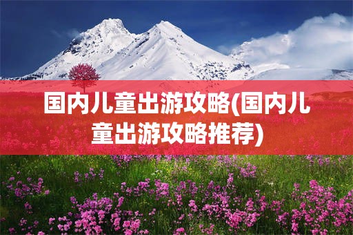 国内儿童出游攻略(国内儿童出游攻略推荐)