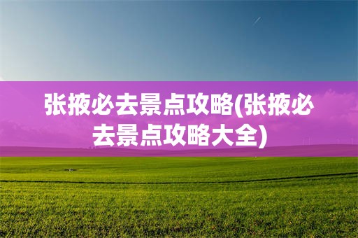 张掖必去景点攻略(张掖必去景点攻略大全)