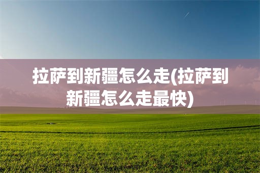 拉萨到新疆怎么走(拉萨到新疆怎么走最快)