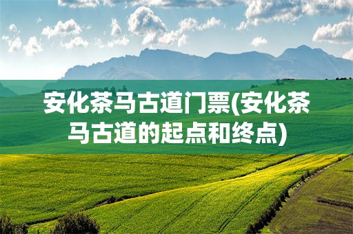 安化茶马古道门票(安化茶马古道的起点和终点)