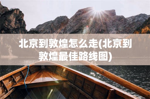 北京到敦煌怎么走(北京到敦煌最佳路线图)