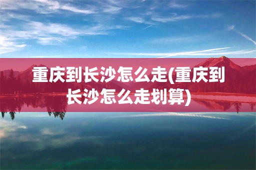 重庆到长沙怎么走(重庆到长沙怎么走划算)