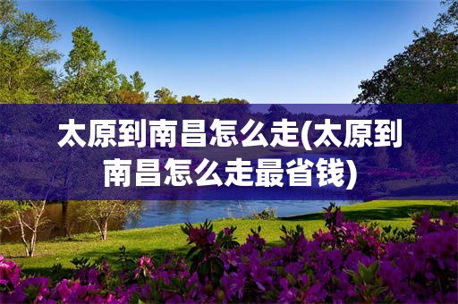 太原到南昌怎么走(太原到南昌怎么走最省钱)