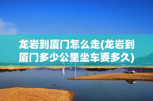 龙岩到厦门怎么走(龙岩到厦门多少公里坐车要多久)