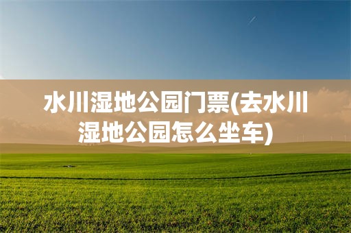 水川湿地公园门票(去水川湿地公园怎么坐车)