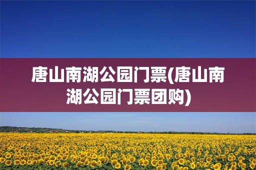 唐山南湖公园门票(唐山南湖公园门票团购)