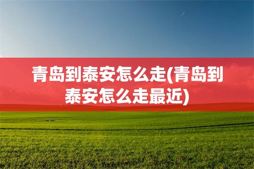 青岛到泰安怎么走(青岛到泰安怎么走最近)