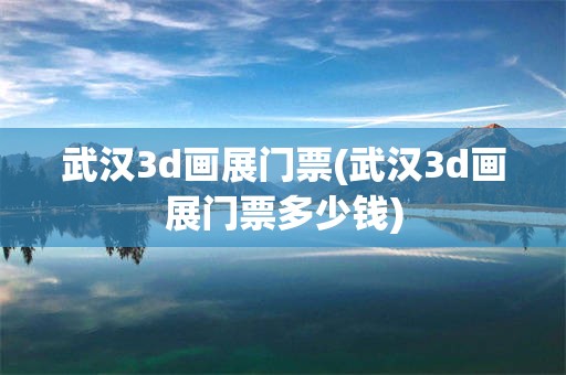 武汉3d画展门票(武汉3d画展门票多少钱)