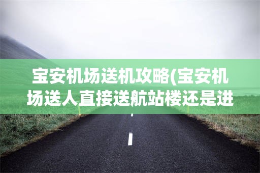 宝安机场送机攻略(宝安机场送人直接送航站楼还是进停车场)
