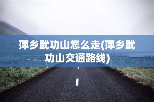 萍乡武功山怎么走(萍乡武功山交通路线)