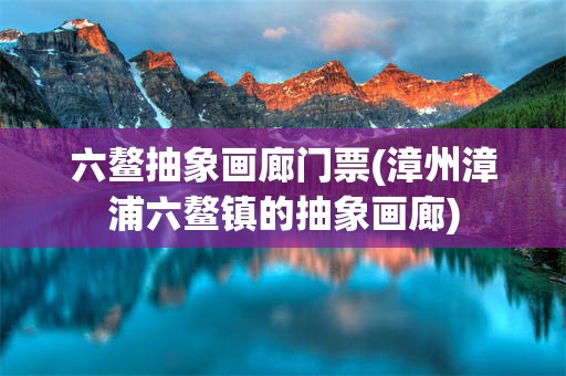 六鳌抽象画廊门票(漳州漳浦六鳌镇的抽象画廊)