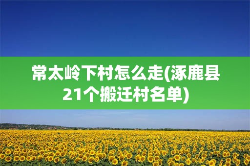 常太岭下村怎么走(涿鹿县21个搬迁村名单)