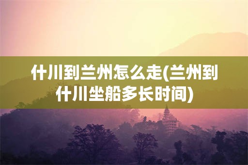 什川到兰州怎么走(兰州到什川坐船多长时间)