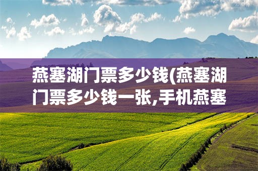 燕塞湖门票多少钱(燕塞湖门票多少钱一张,手机燕塞湖门票可以用一卡通吗)