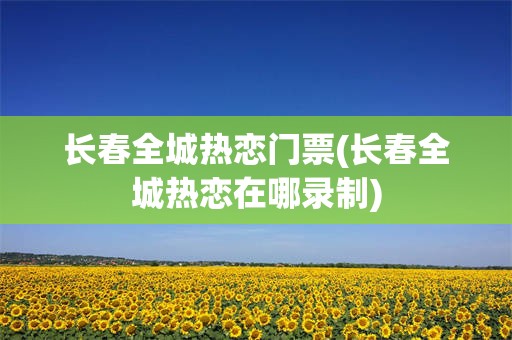 长春全城热恋门票(长春全城热恋在哪录制)