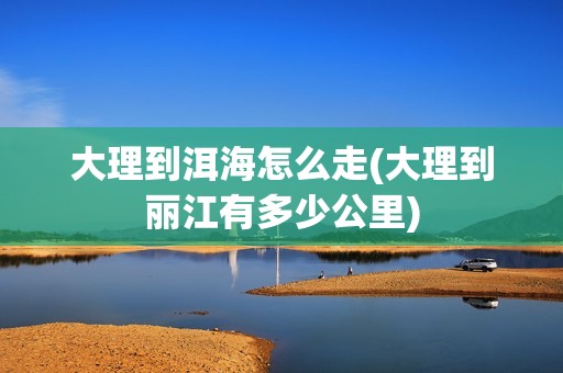 大理到洱海怎么走(大理到丽江有多少公里)