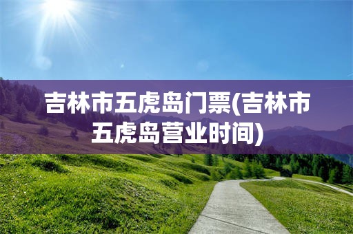 吉林市五虎岛门票(吉林市五虎岛营业时间)