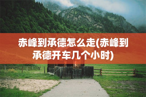 赤峰到承德怎么走(赤峰到承德开车几个小时)